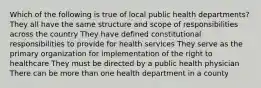 Which of the following is true of local public health departments? They all have the same structure and scope of responsibilities across the country They have defined constitutional responsibilities to provide for health services They serve as the primary organization for implementation of the right to healthcare They must be directed by a public health physician There can be more than one health department in a county