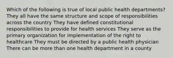 Which of the following is true of local public health departments? They all have the same structure and scope of responsibilities across the country They have defined constitutional responsibilities to provide for health services They serve as the primary organization for implementation of the right to healthcare They must be directed by a public health physician There can be more than one health department in a county