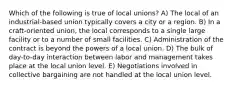 Which of the following is true of local unions? A) The local of an industrial-based union typically covers a city or a region. B) In a craft-oriented union, the local corresponds to a single large facility or to a number of small facilities. C) Administration of the contract is beyond the powers of a local union. D) The bulk of day-to-day interaction between labor and management takes place at the local union level. E) Negotiations involved in collective bargaining are not handled at the local union level.