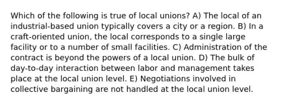 Which of the following is true of local unions? A) The local of an industrial-based union typically covers a city or a region. B) In a craft-oriented union, the local corresponds to a single large facility or to a number of small facilities. C) Administration of the contract is beyond the powers of a local union. D) The bulk of day-to-day interaction between labor and management takes place at the local union level. E) Negotiations involved in collective bargaining are not handled at the local union level.