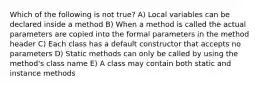 Which of the following is not true? A) Local variables can be declared inside a method B) When a method is called the actual parameters are copied into the formal parameters in the method header C) Each class has a default constructor that accepts no parameters D) Static methods can only be called by using the method's class name E) A class may contain both static and instance methods