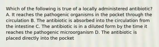 Which of the following is true of a locally administered antibiotic? A. It reaches the pathogenic organisms in the pocket through the circulation B. The antibiotic is absorbed into the circulation from the intestine C. The antibiotic is in a diluted form by the time it reaches the pathogenic microorganism D. The antibiotic is placed directly into the pocket