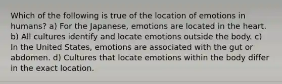 Which of the following is true of the location of emotions in humans? a) For the Japanese, emotions are located in the heart. b) All cultures identify and locate emotions outside the body. c) In the United States, emotions are associated with the gut or abdomen. d) Cultures that locate emotions within the body differ in the exact location.