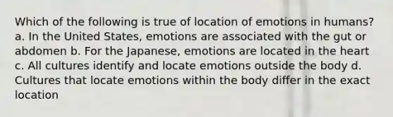 Which of the following is true of location of emotions in humans? a. In the United States, emotions are associated with the gut or abdomen b. For the Japanese, emotions are located in the heart c. All cultures identify and locate emotions outside the body d. Cultures that locate emotions within the body differ in the exact location