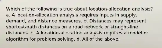 Which of the following is true about location-allocation analysis? a. A location-allocation analysis requires inputs in supply, demand, and distance measures. b. Distances may represent shortest-path distances on a road network or straight-line distances. c. A location-allocation analysis requires a model or algorithm for problem solving. d. All of the above.