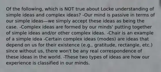 Of the following, which is NOT true about Locke understanding of simple ideas and complex ideas? -Our mind is passive in terms of our simple ideas—we simply accept these ideas as being the case. -Complex ideas are formed by our minds' putting together of simple ideas and/or other complex ideas. -Chair is an example of a simple idea -Certain complex ideas (modes) are ideas that depend on us for their existence (e.g., gratitude, rectangle, etc.) since without us, there won't be any real correspondence of these ideas in the world. -These two types of ideas are how our experience is classified in our minds.