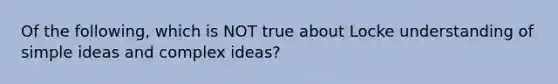 Of the following, which is NOT true about Locke understanding of simple ideas and complex ideas?