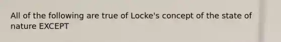 All of the following are true of Locke's concept of the state of nature EXCEPT