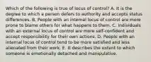 Which of the following is true of locus of control? A. It is the degree to which a person defers to authority and accepts status differences. B. People with an internal locus of control are more prone to blame others for what happens to them. C. Individuals with an external locus of control are more self-confident and accept responsibility for their own actions. D. People with an internal locus of control tend to be more satisfied and less alienated from their work. E. It describes the extent to which someone is emotionally detached and manipulative.