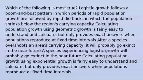 Which of the following is most true? Logistic growth follows a boom-and-bust pattern in which periods of rapid population growth are followed by rapid die-backs in which the population shrinks below the region's carrying capacity Calculating population growth using geometric growth is fairly easy to understand and calcuate, but only provides exact answers when populations reproduce at fixed time intervals After a species overshoots an area's carrying capacity, it will probably go exinct in the near future A species experiencing logistic growth will probably go extinct in the near future Calculating population growth using exponential growth is fairly easy to understand and calcuate, but only provides exact answers when populations reproduce at fixed time intervals