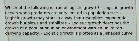 Which of the following is true of logistic growth? - Logistic growth occurs when predators are very limited in population size. - Logistic growth may start in a way that resembles exponential growth but slows and stabilizes. - Logistic growth describes the growth of a population in an environment with an unlimited carrying capacity. - Logistic growth is plotted as a J-shaped curve.