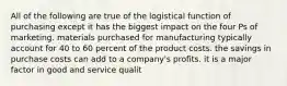 All of the following are true of the logistical function of purchasing except it has the biggest impact on the four Ps of marketing. materials purchased for manufacturing typically account for 40 to 60 percent of the product costs. the savings in purchase costs can add to a company's profits. it is a major factor in good and service qualit