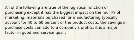 All of the following are true of the logistical function of purchasing except it has the biggest impact on the four Ps of marketing. materials purchased for manufacturing typically account for 40 to 60 percent of the product costs. the savings in purchase costs can add to a company's profits. it is a major factor in good and service qualit