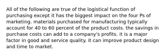 All of the following are true of the logistical function of purchasing except it has the biggest impact on the four Ps of marketing. materials purchased for manufacturing typically account for 40 to 60 percent of the product costs. the savings in purchase costs can add to a company's profits. it is a major factor in good and service quality. it can improve product design and time to market.