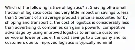 Which of the following is true of logistics? a. Shaving off a small fraction of logistics costs has very little impact on savings b. less than 5 percent of an average product's price is accounted for by shipping and transport c. the cost of logistics is considerably less than advertising d. companies can gain a powerful competitive advantage by using improved logistics to enhance customer service or lower prices e. the cost savings to a company and its customers due to improved logistics is typically nominal