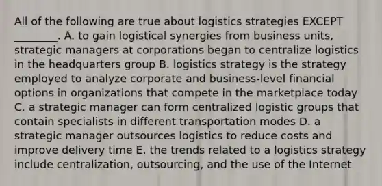 All of the following are true about logistics strategies EXCEPT​ ________. A. to gain logistical synergies from business​ units, strategic managers at corporations began to centralize logistics in the headquarters group B. logistics strategy is the strategy employed to analyze corporate and​ business-level financial options in organizations that compete in the marketplace today C. a strategic manager can form centralized logistic groups that contain specialists in different transportation modes D. a strategic manager outsources logistics to reduce costs and improve delivery time E. the trends related to a logistics strategy include​ centralization, outsourcing, and the use of the Internet