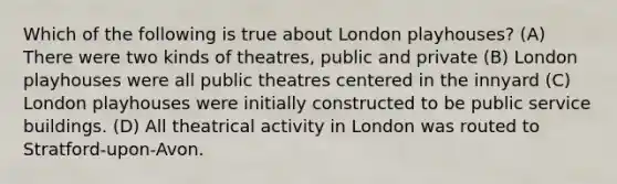 Which of the following is true about London playhouses? (A) There were two kinds of theatres, public and private (B) London playhouses were all public theatres centered in the innyard (C) London playhouses were initially constructed to be public service buildings. (D) All theatrical activity in London was routed to Stratford-upon-Avon.