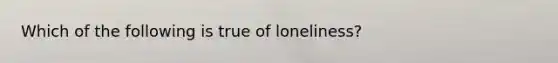 Which of the following is true of loneliness?