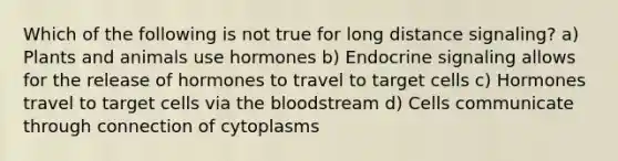 Which of the following is not true for long distance signaling? a) Plants and animals use hormones b) Endocrine signaling allows for the release of hormones to travel to target cells c) Hormones travel to target cells via the bloodstream d) Cells communicate through connection of cytoplasms