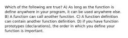 Which of the following are true? A) As long as the function is define anywhere in your program, it can be used anywhere else. B) A function can call another function. C) A function definition can contain another function definition. D) if you have function prototypes (declarations), the order in which you define your function is important.