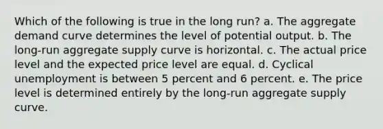 Which of the following is true in the long run? a. ​The aggregate demand curve determines the level of potential output. b. ​The long-run aggregate supply curve is horizontal. c. ​The actual price level and the expected price level are equal. d. ​Cyclical unemployment is between 5 percent and 6 percent. e. ​The price level is determined entirely by the long-run aggregate supply curve.