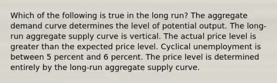 Which of the following is true in the long run? The aggregate demand curve determines the level of potential output. The long-run aggregate supply curve is vertical. The actual price level is greater than the expected price level. Cyclical unemployment is between 5 percent and 6 percent. The price level is determined entirely by the long-run aggregate supply curve.