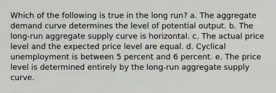 Which of the following is true in the long run? a. The aggregate demand curve determines the level of potential output. b. The long-run aggregate supply curve is horizontal. c. The actual price level and the expected price level are equal. d. Cyclical unemployment is between 5 percent and 6 percent. e. The price level is determined entirely by the long-run aggregate supply curve.