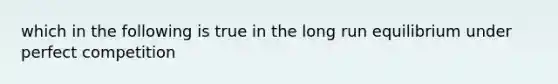 which in the following is true in the long run equilibrium under perfect competition