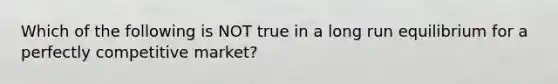 Which of the following is NOT true in a long run equilibrium for a perfectly competitive market?