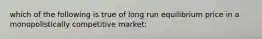 which of the following is true of long run equilibrium price in a monopolistically competitive market: