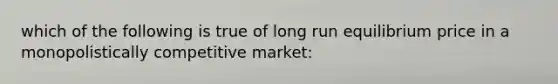 which of the following is true of long run equilibrium price in a monopolistically competitive market: