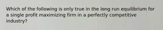 Which of the following is only true in the long run equilibrium for a single profit maximizing firm in a perfectly competitive industry?