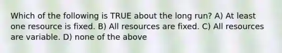 Which of the following is TRUE about the long run? A) At least one resource is fixed. B) All resources are fixed. C) All resources are variable. D) none of the above