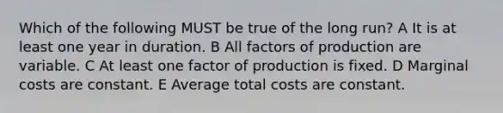 Which of the following MUST be true of the long run? A It is at least one year in duration. B All factors of production are variable. C At least one factor of production is fixed. D Marginal costs are constant. E Average total costs are constant.