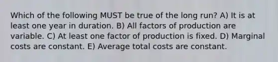 Which of the following MUST be true of the long run? A) It is at least one year in duration. B) All factors of production are variable. C) At least one factor of production is fixed. D) Marginal costs are constant. E) Average total costs are constant.