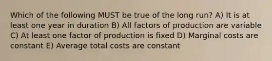 Which of the following MUST be true of the long run? A) It is at least one year in duration B) All factors of production are variable C) At least one factor of production is fixed D) Marginal costs are constant E) Average total costs are constant