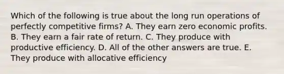 Which of the following is true about the long run operations of perfectly competitive firms? A. They earn zero economic profits. B. They earn a fair rate of return. C. They produce with productive efficiency. D. All of the other answers are true. E. They produce with allocative efficiency