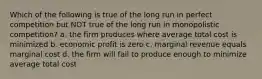 Which of the following is true of the long run in perfect competition but NOT true of the long run in monopolistic competition? a. the firm produces where average total cost is minimized b. economic profit is zero c. marginal revenue equals marginal cost d. the firm will fail to produce enough to minimize average total cost