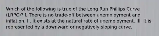 Which of the following is true of the Long Run Phillips Curve (LRPC)? I. There is no trade-off between unemployment and inflation. II. It exists at the natural rate of unemployment. III. It is represented by a downward or negatively sloping curve.