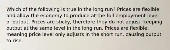 Which of the following is true in the long run? Prices are flexible and allow the economy to produce at the full employment level of output. Prices are sticky, therefore they do not adjust, keeping output at the same level in the long run. Prices are flexible, meaning price level only adjusts in the short run, causing output to rise.