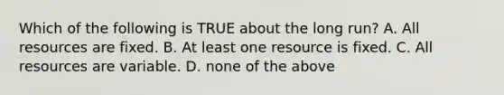 Which of the following is TRUE about the long run? A. All resources are fixed. B. At least one resource is fixed. C. All resources are variable. D. none of the above