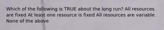 Which of the following is TRUE about the long run? All resources are fixed At least one resource is fixed All resources are variable None of the above