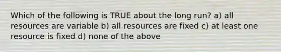 Which of the following is TRUE about the long run? a) all resources are variable b) all resources are fixed c) at least one resource is fixed d) none of the above