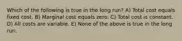 Which of the following is true in the long run? A) Total cost equals fixed cost. B) Marginal cost equals zero. C) Total cost is constant. D) All costs are variable. E) None of the above is true in the long run.