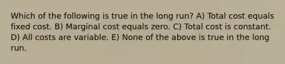 Which of the following is true in the long run? A) Total cost equals fixed cost. B) Marginal cost equals zero. C) Total cost is constant. D) All costs are variable. E) None of the above is true in the long run.