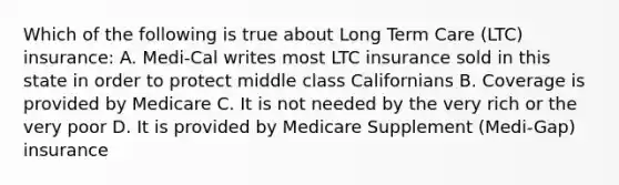 Which of the following is true about Long Term Care (LTC) insurance: A. Medi-Cal writes most LTC insurance sold in this state in order to protect middle class Californians B. Coverage is provided by Medicare C. It is not needed by the very rich or the very poor D. It is provided by Medicare Supplement (Medi-Gap) insurance