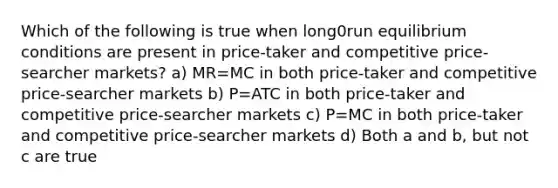 Which of the following is true when long0run equilibrium conditions are present in price-taker and competitive price-searcher markets? a) MR=MC in both price-taker and competitive price-searcher markets b) P=ATC in both price-taker and competitive price-searcher markets c) P=MC in both price-taker and competitive price-searcher markets d) Both a and b, but not c are true