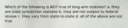 Which of the following is NOT true of long-arm statutes? a. they are state jurisdiction statutes b. they are not subject to federal review c. they vary from state-to-state d. all of the above are not true