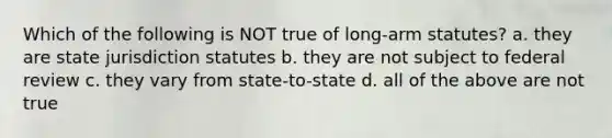 Which of the following is NOT true of long-arm statutes? a. they are state jurisdiction statutes b. they are not subject to federal review c. they vary from state-to-state d. all of the above are not true