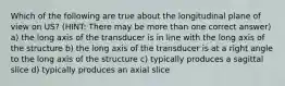 Which of the following are true about the longitudinal plane of view on US? (HINT: There may be more than one correct answer) a) the long axis of the transducer is in line with the long axis of the structure b) the long axis of the transducer is at a right angle to the long axis of the structure c) typically produces a sagittal slice d) typically produces an axial slice